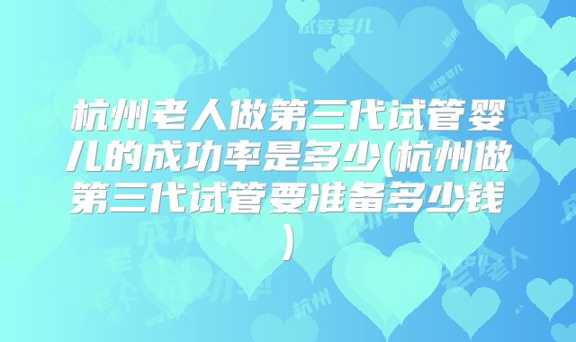 杭州老人做第三代试管婴儿的成功率是多少(杭州做第三代试管要准备多少钱)