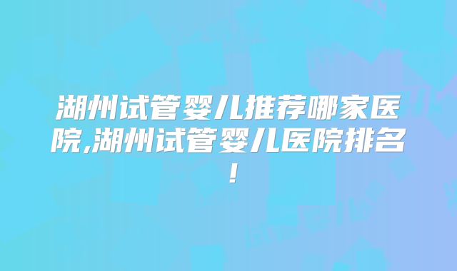 湖州试管婴儿推荐哪家医院,湖州试管婴儿医院排名!