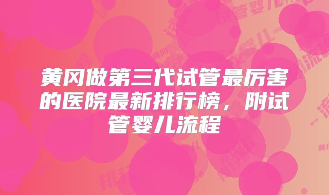 黄冈做第三代试管最厉害的医院最新排行榜，附试管婴儿流程