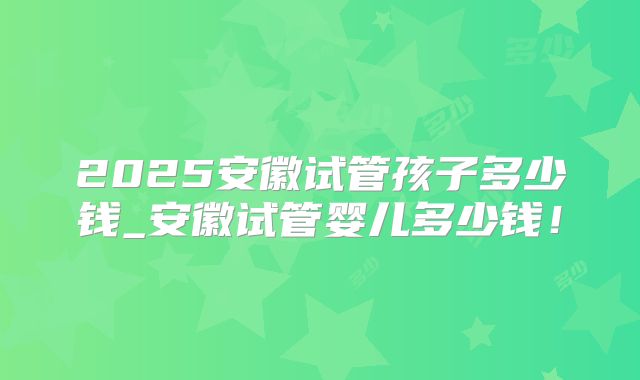 2025安徽试管孩子多少钱_安徽试管婴儿多少钱！