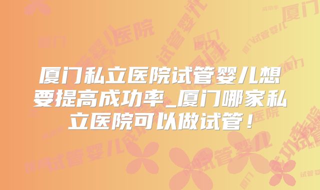 厦门私立医院试管婴儿想要提高成功率_厦门哪家私立医院可以做试管！