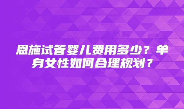 恩施试管婴儿费用多少？单身女性如何合理规划？