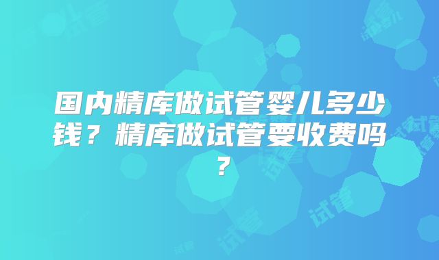 国内精库做试管婴儿多少钱？精库做试管要收费吗？