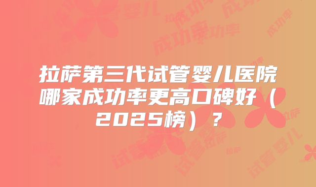 拉萨第三代试管婴儿医院哪家成功率更高口碑好（2025榜）？