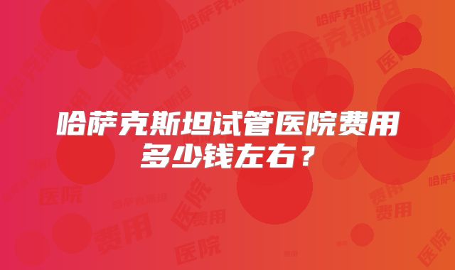 哈萨克斯坦试管医院费用多少钱左右？