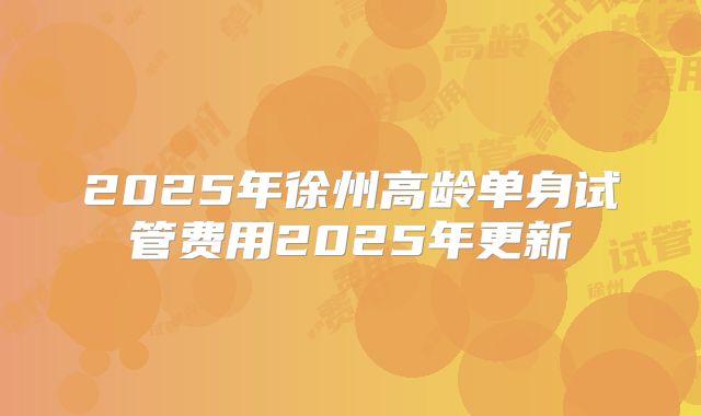 2025年徐州高龄单身试管费用2025年更新