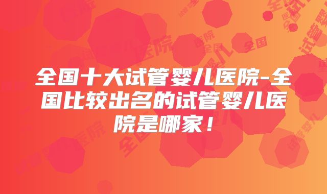 全国十大试管婴儿医院-全国比较出名的试管婴儿医院是哪家!