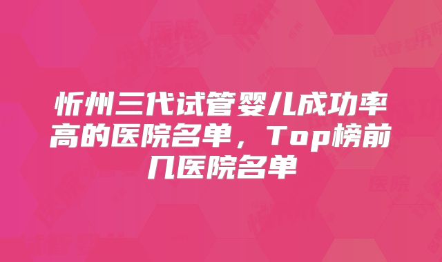 忻州三代试管婴儿成功率高的医院名单,Top榜前几医院名单