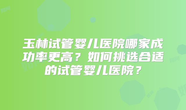 玉林试管婴儿医院哪家成功率更高？如何挑选合适的试管婴儿医院？