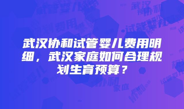武汉协和试管婴儿费用明细，武汉家庭如何合理规划生育预算？