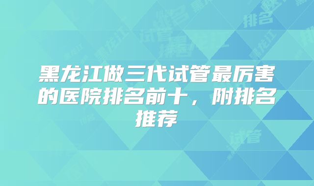 黑龙江做三代试管最厉害的医院排名前十，附排名推荐