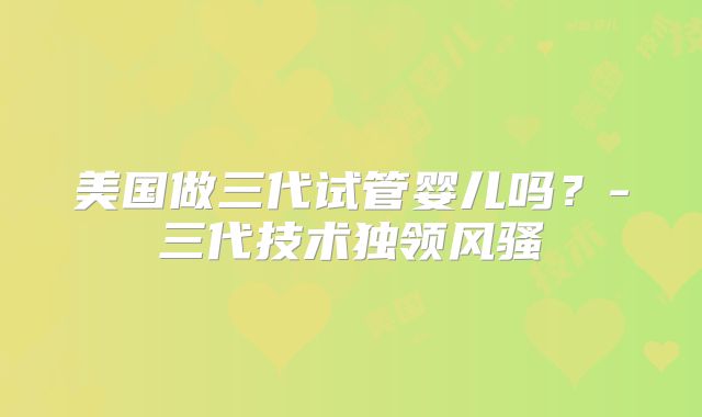 美国做三代试管婴儿吗？-三代技术独领风骚