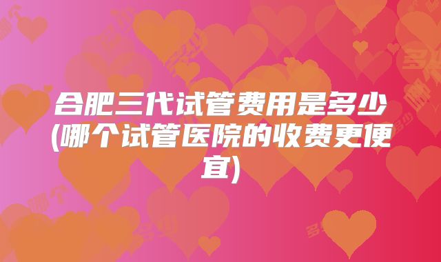 合肥三代试管费用是多少(哪个试管医院的收费更便宜)