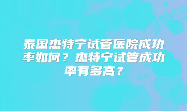 泰国杰特宁试管医院成功率如何？杰特宁试管成功率有多高？