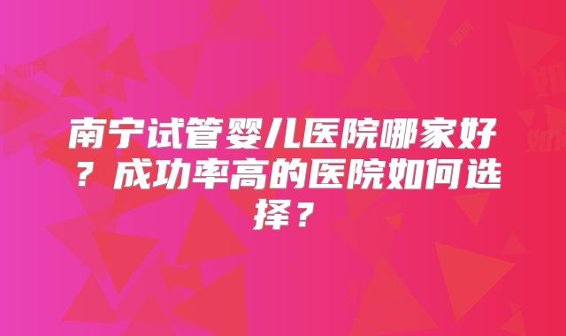 南宁试管婴儿医院哪家好？成功率高的医院如何选择？