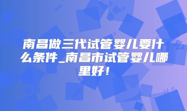 南昌做三代试管婴儿要什么条件_南昌市试管婴儿哪里好！