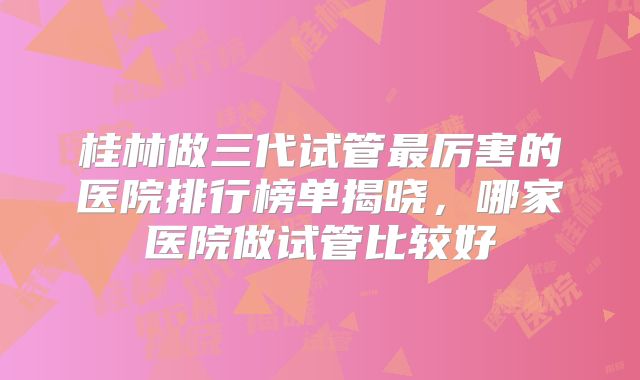 桂林做三代试管最厉害的医院排行榜单揭晓，哪家医院做试管比较好