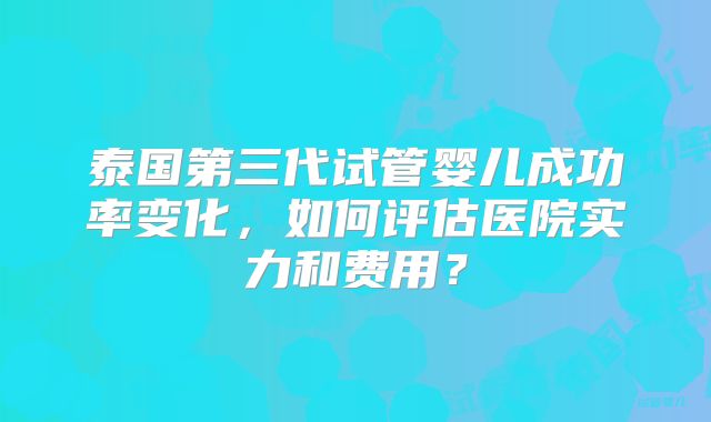 泰国第三代试管婴儿成功率变化，如何评估医院实力和费用？