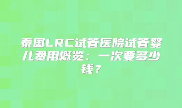 泰国LRC试管医院试管婴儿费用概览：一次要多少钱？
