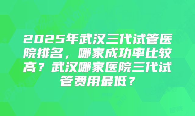 2025年武汉三代试管医院排名，哪家成功率比较高？武汉哪家医院三代试管费用最低？