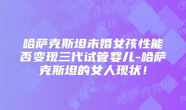 哈萨克斯坦未婚女孩性能否变现三代试管婴儿-哈萨克斯坦的女人现状！