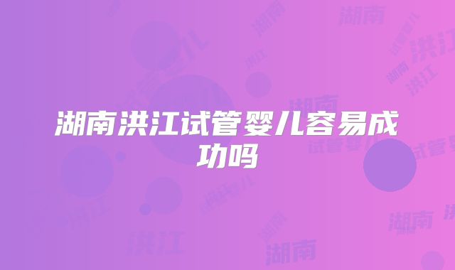 湖南洪江试管婴儿容易成功吗