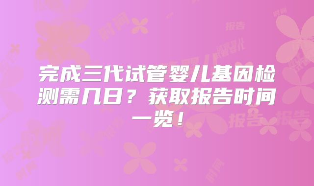 完成三代试管婴儿基因检测需几日？获取报告时间一览！