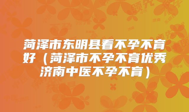 菏泽市东明县看不孕不育好(菏泽市不孕不育优秀济南中医不孕不育)