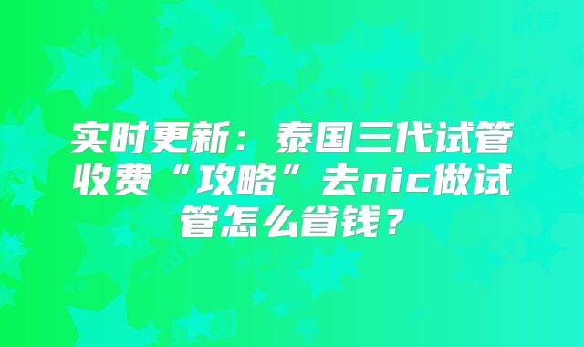 实时更新：泰国三代试管收费“攻略”去nic做试管怎么省钱？