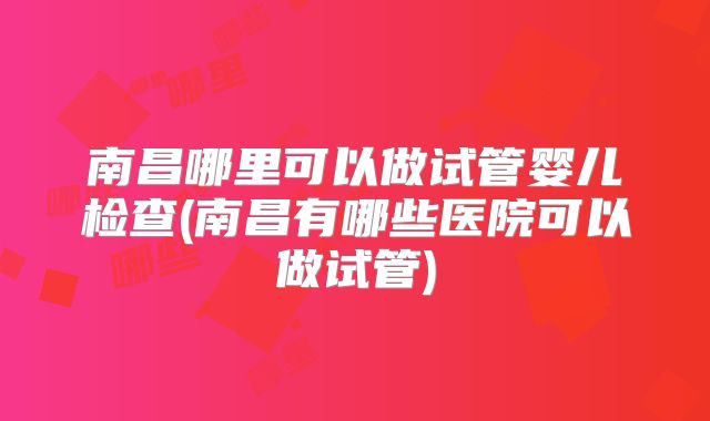 南昌哪里可以做试管婴儿检查(南昌有哪些医院可以做试管)