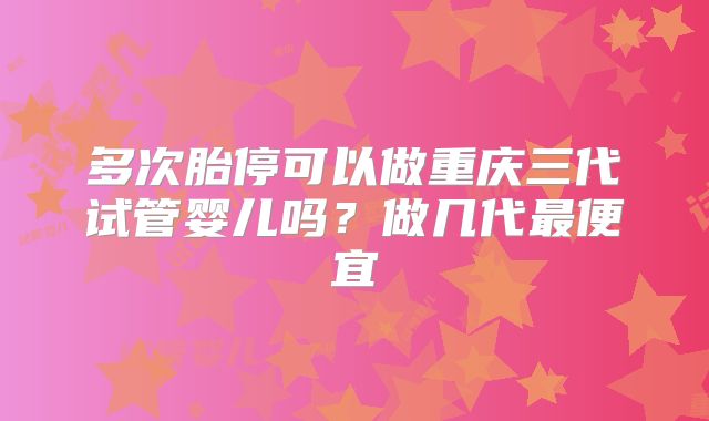 多次胎停可以做重庆三代试管婴儿吗？做几代最便宜