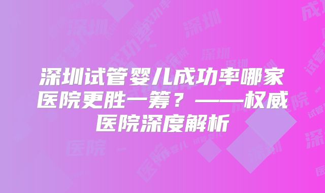 深圳试管婴儿成功率哪家医院更胜一筹？——权威医院深度解析