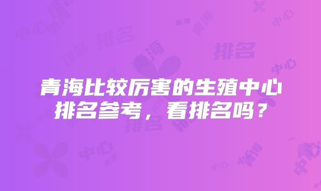 青海比较厉害的生殖中心排名参考，看排名吗？