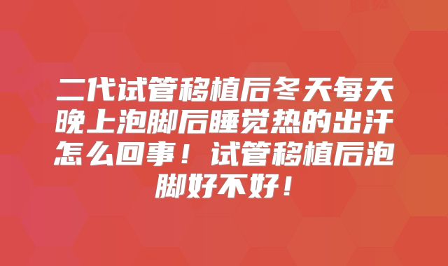二代试管移植后冬天每天晚上泡脚后睡觉热的出汗怎么回事！试管移植后泡脚好不好！