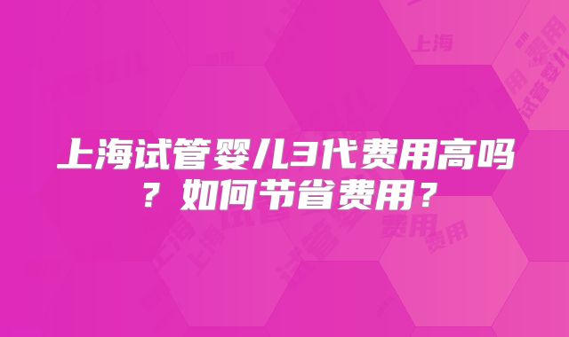 上海试管婴儿3代费用高吗？如何节省费用？