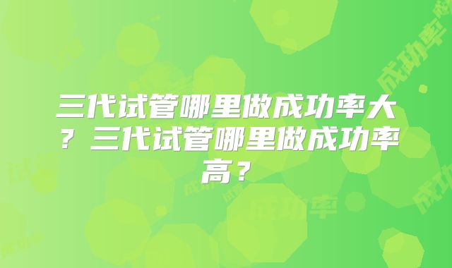 三代试管哪里做成功率大？三代试管哪里做成功率高？