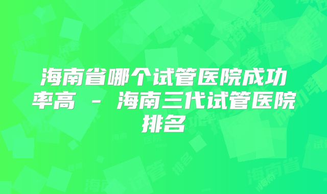 海南省哪个试管医院成功率高 - 海南三代试管医院排名