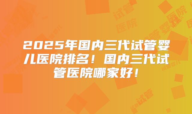 2025年国内三代试管婴儿医院排名！国内三代试管医院哪家好！