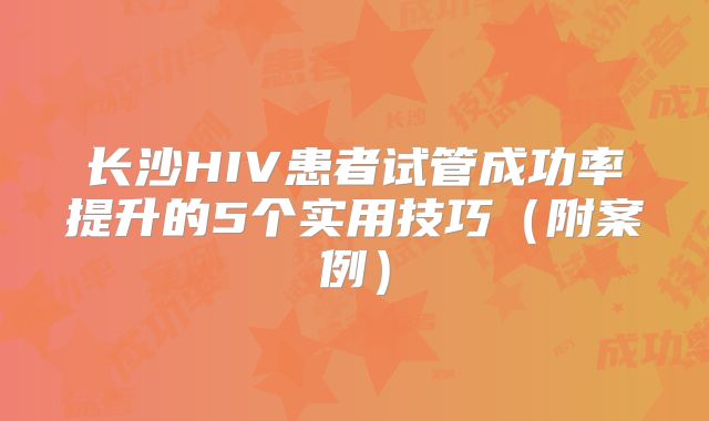 长沙HIV患者试管成功率提升的5个实用技巧（附案例）