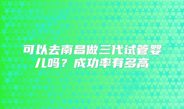 可以去南昌做三代试管婴儿吗？成功率有多高