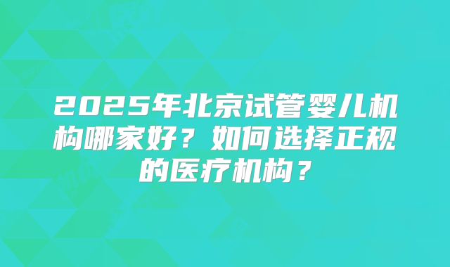 2025年北京试管婴儿机构哪家好？如何选择正规的医疗机构？