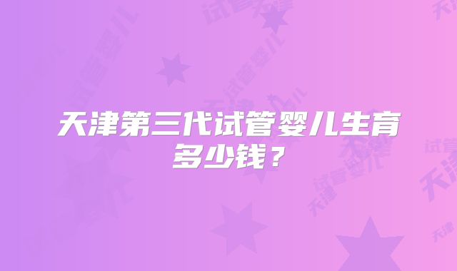 天津第三代试管婴儿生育多少钱？