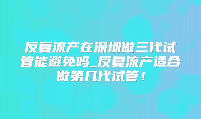 反复流产在深圳做三代试管能避免吗_反复流产适合做第几代试管！