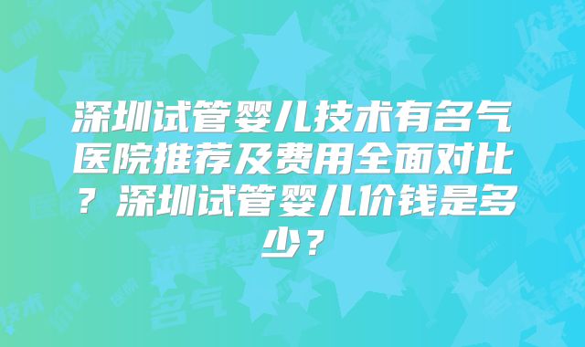 深圳试管婴儿技术有名气医院推荐及费用全面对比？深圳试管婴儿价钱是多少？