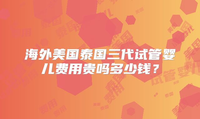 海外美国泰国三代试管婴儿费用贵吗多少钱?