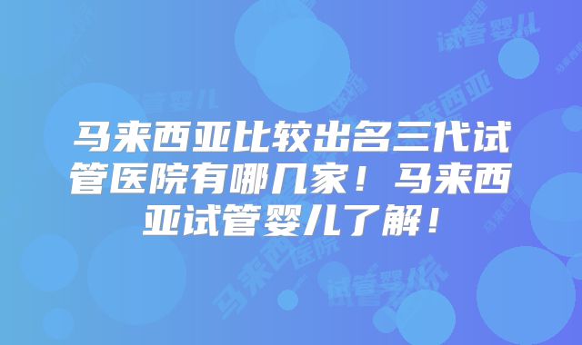 马来西亚比较出名三代试管医院有哪几家!马来西亚试管婴儿了解!