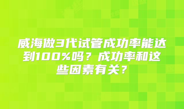 威海做3代试管成功率能达到100%吗？成功率和这些因素有关？
