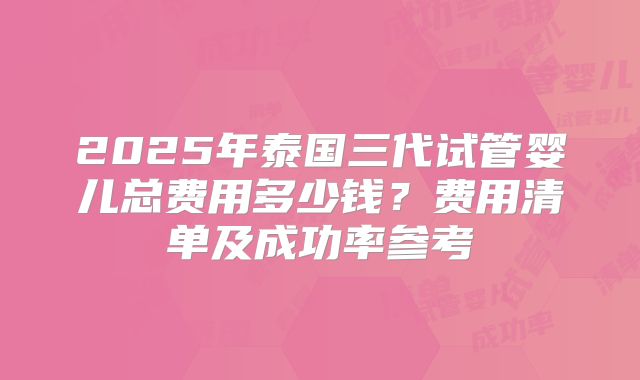 2025年泰国三代试管婴儿总费用多少钱?费用清单及成功率参考