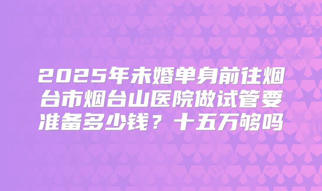 2025年未婚单身前往烟台市烟台山医院做试管要准备多少钱？十五万够吗