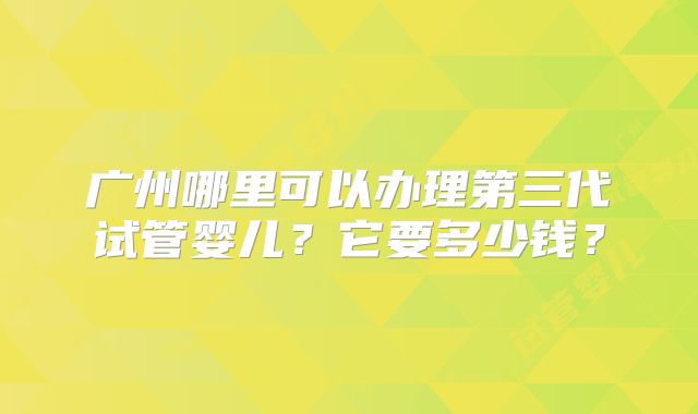 广州哪里可以办理第三代试管婴儿？它要多少钱？